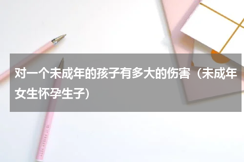 对一个未成年的孩子有多大的伤害（未成年女生怀孕生子）