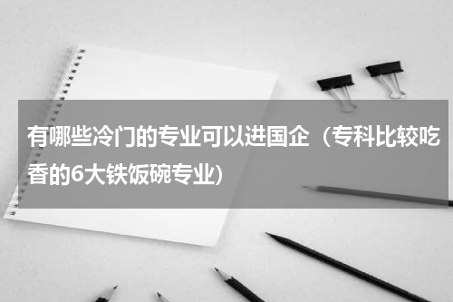有哪些冷门的专业可以进国企（专科比较吃香的6大铁饭碗专业）