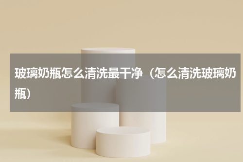 玻璃奶瓶怎么清洗最干净（怎么清洗玻璃奶瓶）