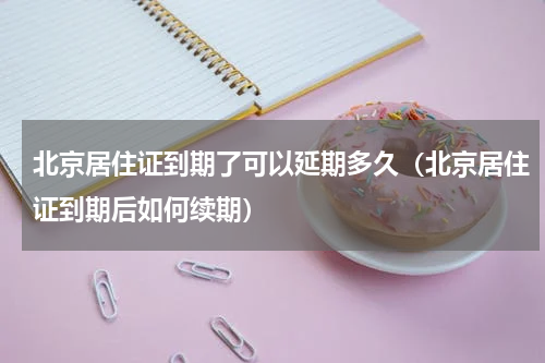 北京居住证到期了可以延期多久（北京居住证到期后如何续期）