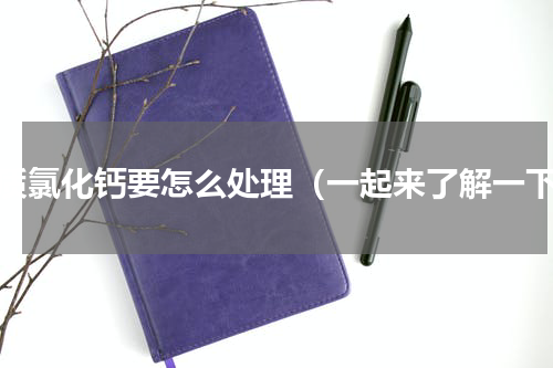 杂质氯化钙要怎么处理（一起来了解一下）