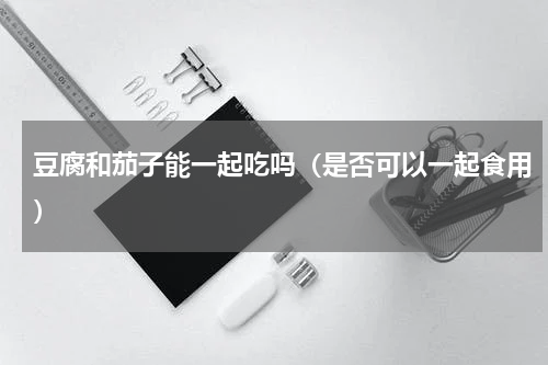 豆腐和茄子能一起吃吗（是否可以一起食用）