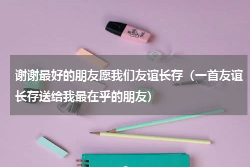 谢谢最好的朋友愿我们友谊长存（一首友谊长存送给我最在乎的朋友）