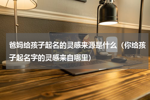 爸妈给孩子起名的灵感来源是什么（你给孩子起名字的灵感来自哪里）
