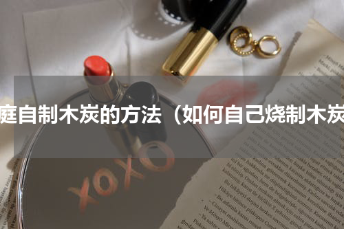 家庭自制木炭的方法（如何自己烧制木炭）