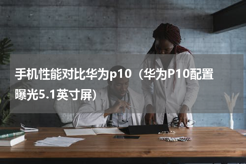 手机性能对比华为p10（华为P10配置曝光5.1英寸屏）