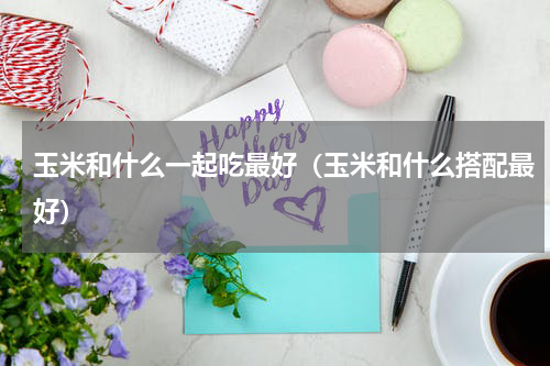玉米和什么一起吃最好（玉米和什么搭配最好）
