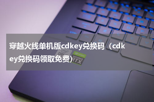 穿越火线单机版cdkey兑换码（cdkey兑换码领取免费）