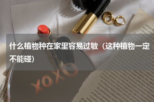 什么植物种在家里容易过敏（这种植物一定不能碰）