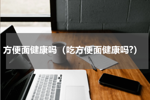 方便面健康吗（吃方便面健康吗?）