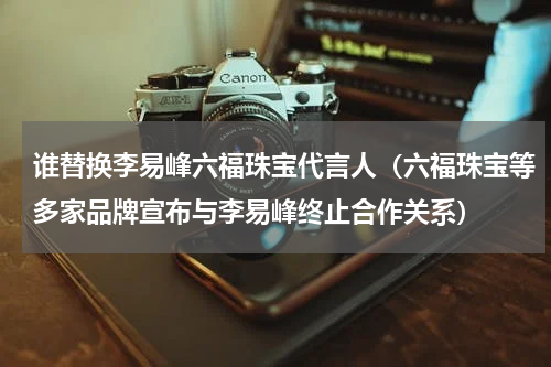 谁替换李易峰六福珠宝代言人（六福珠宝等多家品牌宣布与李易峰终止合作关系）
