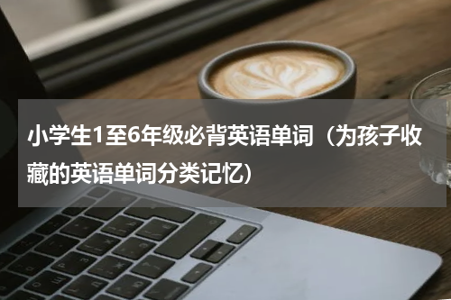 小学生1至6年级必背英语单词（为孩子收藏的英语单词分类记忆）