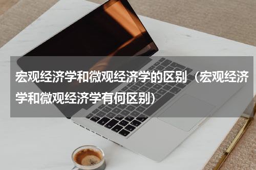 宏观经济学和微观经济学的区别（宏观经济学和微观经济学有何区别）