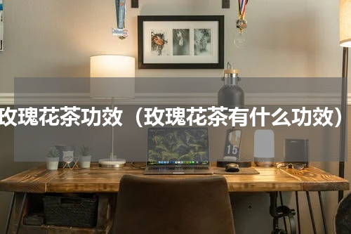 玫瑰花茶功效（玫瑰花茶有什么功效）