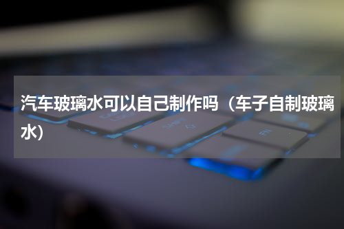 汽车玻璃水可以自己制作吗（车子自制玻璃水）