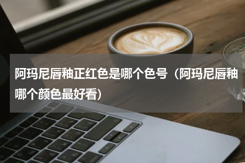 阿玛尼唇釉正红色是哪个色号（阿玛尼唇釉哪个颜色最好看）