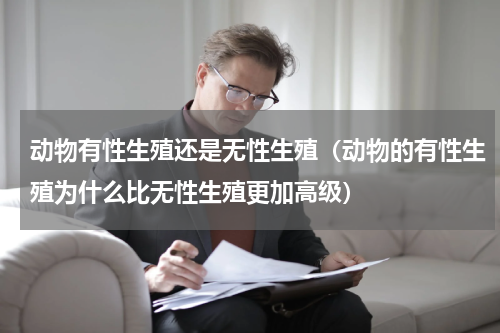 动物有性生殖还是无性生殖（动物的有性生殖为什么比无性生殖更加高级）