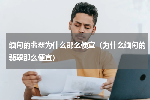 缅甸的翡翠为什么那么便宜（为什么缅甸的翡翠那么便宜）