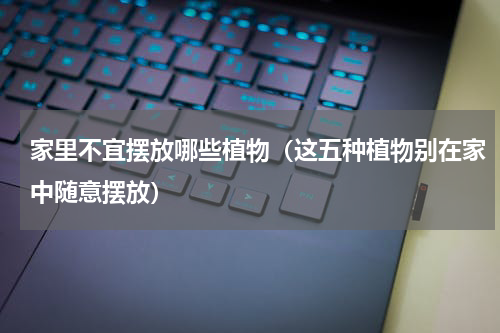 家里不宜摆放哪些植物（这五种植物别在家中随意摆放）