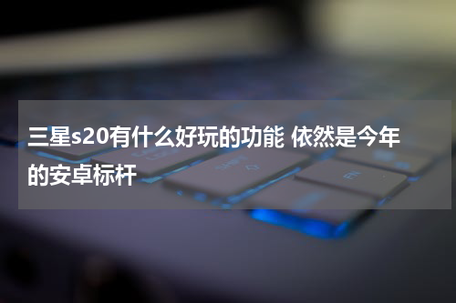 三星s20有什么好玩的功能 依然是今年的安卓标杆