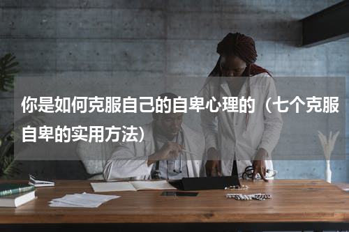 你是如何克服自己的自卑心理的（七个克服自卑的实用方法）