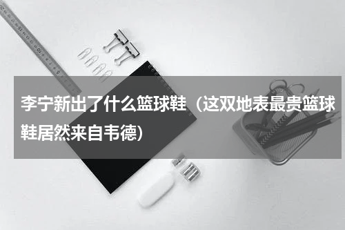 李宁新出了什么篮球鞋（这双地表最贵篮球鞋居然来自韦德）