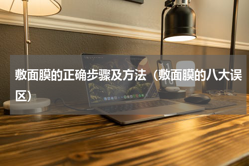 敷面膜的正确步骤及方法（敷面膜的八大误区）