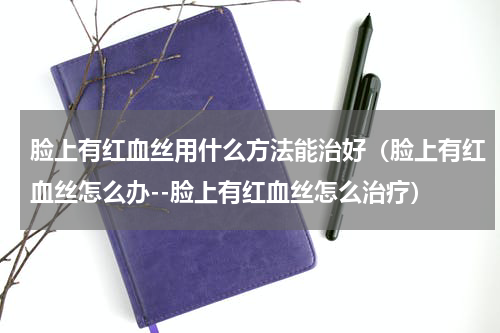 脸上有红血丝用什么方法能治好（脸上有红血丝怎么办--脸上有红血丝怎么治疗）