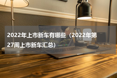 2022年上市新车有哪些（2022年第27周上市新车汇总）