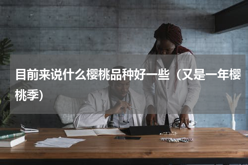 目前来说什么樱桃品种好一些（又是一年樱桃季）