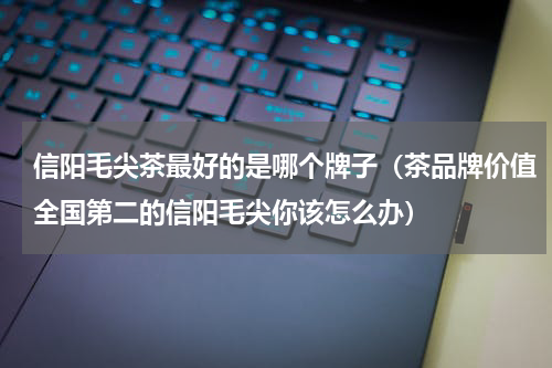 信阳毛尖茶最好的是哪个牌子（茶品牌价值全国第二的信阳毛尖你该怎么办）