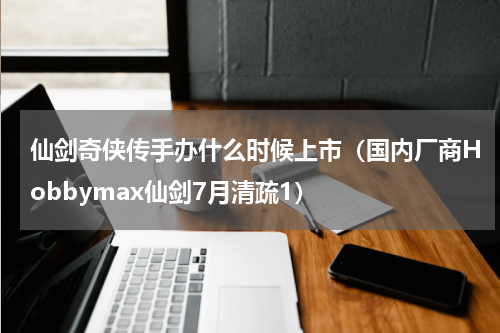 仙剑奇侠传手办什么时候上市（国内厂商Hobbymax仙剑7月清疏1）