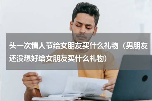 头一次情人节给女朋友买什么礼物（男朋友还没想好给女朋友买什么礼物）