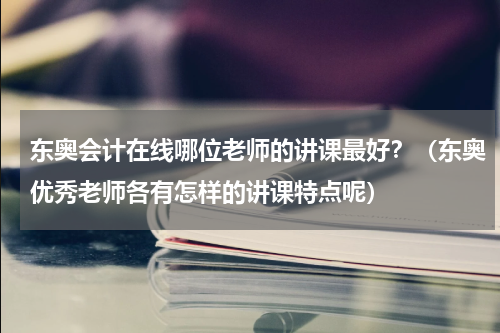 东奥会计在线哪位老师的讲课最好？（东奥优秀老师各有怎样的讲课特点呢）