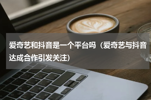 爱奇艺和抖音是一个平台吗（爱奇艺与抖音达成合作引发关注）