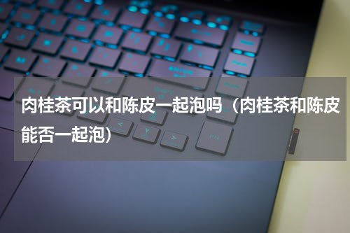 肉桂茶可以和陈皮一起泡吗（肉桂茶和陈皮能否一起泡）