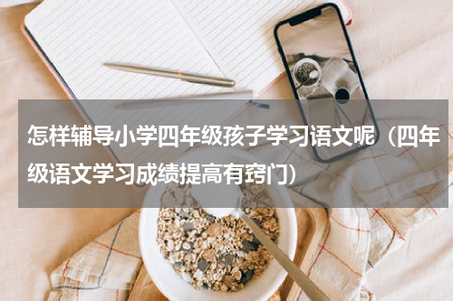 怎样辅导小学四年级孩子学习语文呢（四年级语文学习成绩提高有窍门）