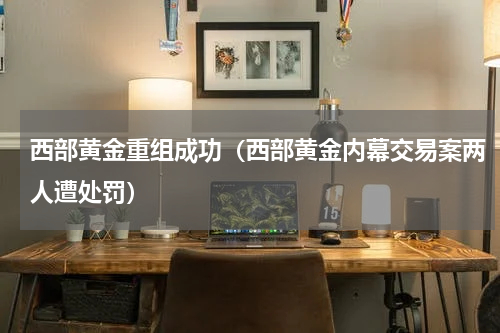 西部黄金重组成功（西部黄金内幕交易案两人遭处罚）