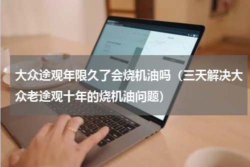 大众途观年限久了会烧机油吗（三天解决大众老途观十年的烧机油问题）