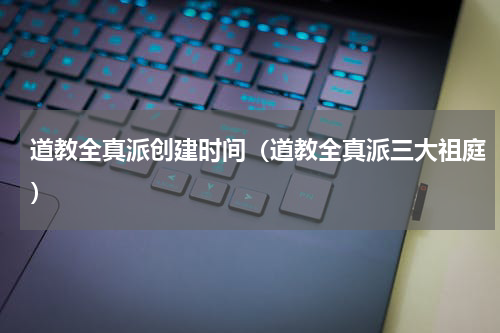 道教全真派创建时间（道教全真派三大祖庭）