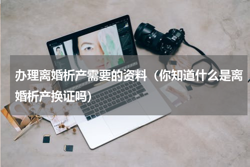 办理离婚析产需要的资料（你知道什么是离婚析产换证吗）