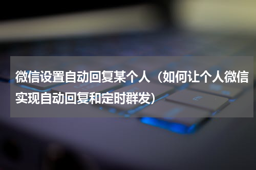 微信设置自动回复某个人（如何让个人微信实现自动回复和定时群发）