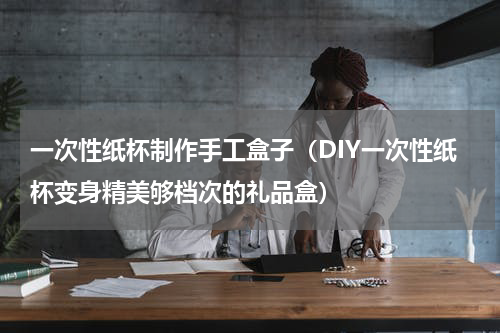 一次性纸杯制作手工盒子（DIY一次性纸杯变身精美够档次的礼品盒）