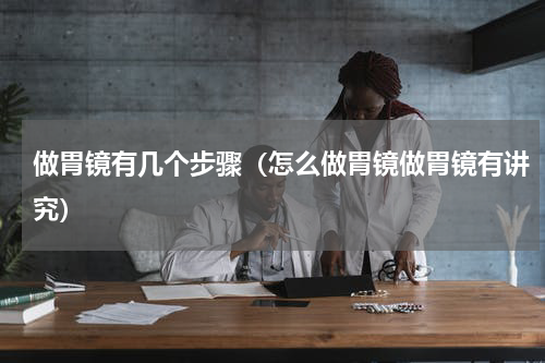 做胃镜有几个步骤（怎么做胃镜做胃镜有讲究）