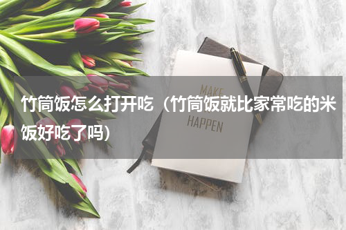竹筒饭怎么打开吃（竹筒饭就比家常吃的米饭好吃了吗）