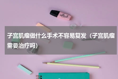 子宫肌瘤做什么手术不容易复发（子宫肌瘤需要治疗吗）