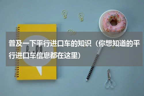 普及一下平行进口车的知识（你想知道的平行进口车信息都在这里）