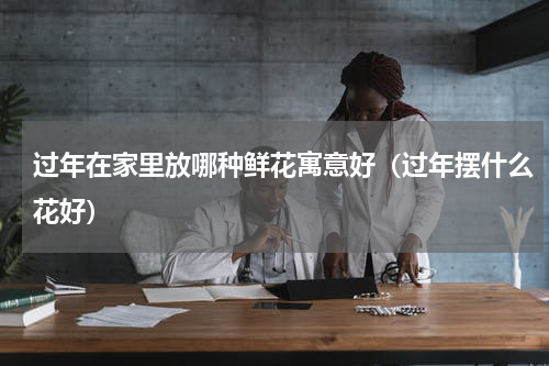 过年在家里放哪种鲜花寓意好（过年摆什么花好）