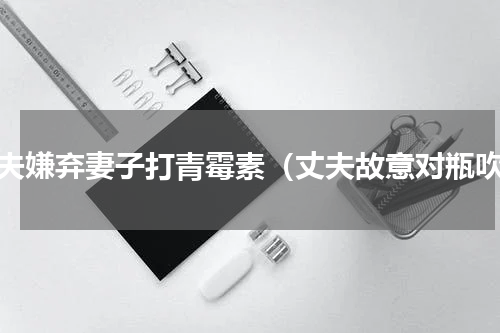 丈夫嫌弃妻子打青霉素（丈夫故意对瓶吹）