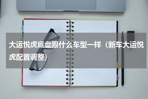 大运悦虎底盘跟什么车型一样（新车大运悦虎配置调整）